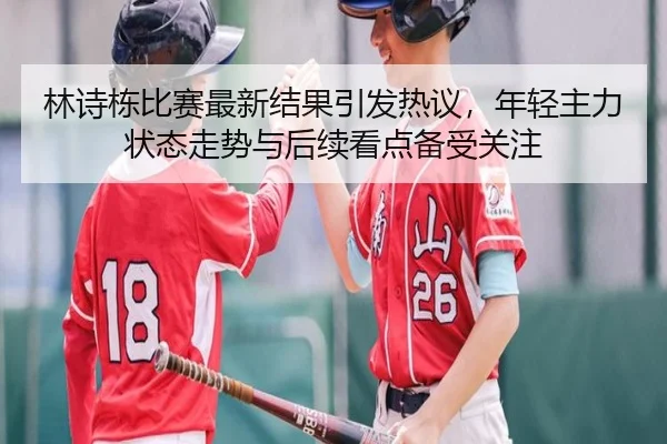 林诗栋比赛最新结果引发热议，年轻主力状态走势与后续看点备受关注